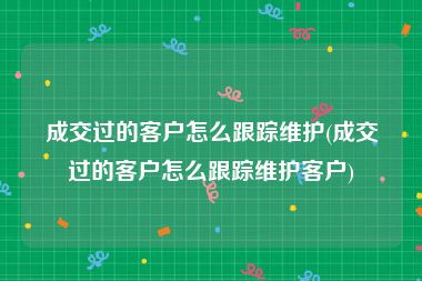 成交过的客户怎么跟踪维护(成交过的客户怎么跟踪维护客户)