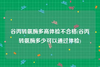 谷丙转氨酶多高体检不合格(谷丙转氨酶多少可以通过体检)