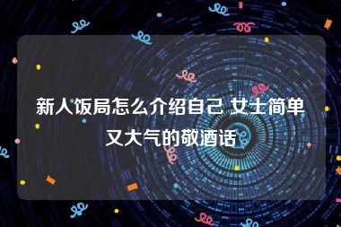 新人饭局怎么介绍自己 女士简单又大气的敬酒话