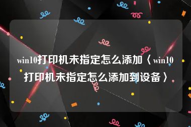 win10打印机未指定怎么添加〈win10打印机未指定怎么添加到设备〉