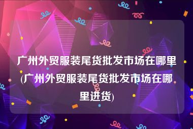 广州外贸服装尾货批发市场在哪里(广州外贸服装尾货批发市场在哪里进货)