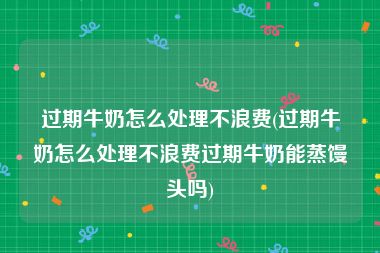 过期牛奶怎么处理不浪费(过期牛奶怎么处理不浪费过期牛奶能蒸馒头吗)