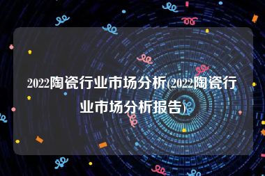 2022陶瓷行业市场分析(2022陶瓷行业市场分析报告)