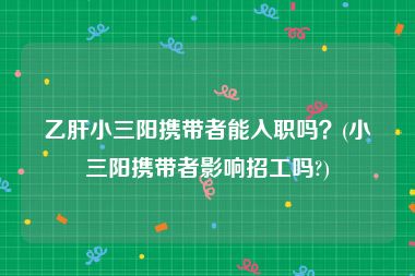 乙肝小三阳携带者能入职吗？(小三阳携带者影响招工吗?)