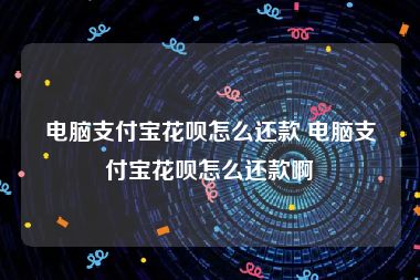 电脑支付宝花呗怎么还款 电脑支付宝花呗怎么还款啊