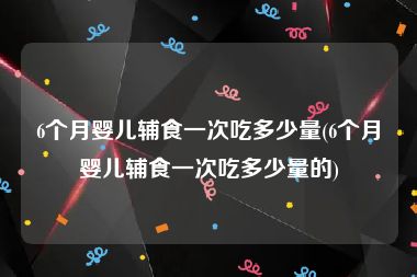 6个月婴儿辅食一次吃多少量(6个月婴儿辅食一次吃多少量的)