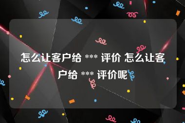 怎么让客户给 *** 评价 怎么让客户给 *** 评价呢