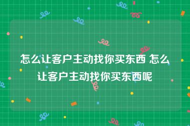 怎么让客户主动找你买东西 怎么让客户主动找你买东西呢