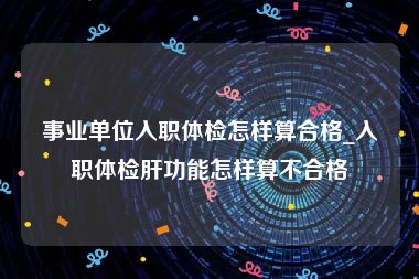 事业单位入职体检怎样算合格_入职体检肝功能怎样算不合格