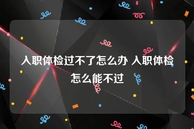 入职体检过不了怎么办 入职体检怎么能不过