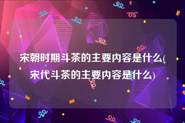 宋朝时期斗茶的主要内容是什么(宋代斗茶的主要内容是什么)