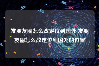 发朋友圈怎么改定位到国外 发朋友圈怎么改定位到国外的位置