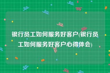 银行员工如何服务好客户(银行员工如何服务好客户心得体会)