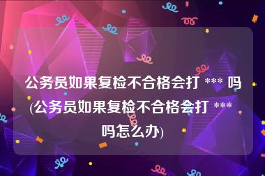 公务员如果复检不合格会打 *** 吗(公务员如果复检不合格会打 *** 吗怎么办)