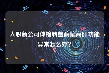 入职新公司体检转氨酶偏高肝功能异常怎么办？