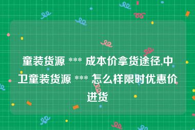 童装货源 *** 成本价拿货途径,中卫童装货源 *** 怎么样限时优惠价进货