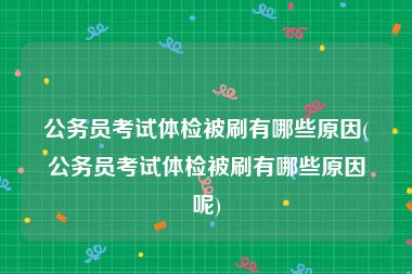 公务员考试体检被刷有哪些原因(公务员考试体检被刷有哪些原因呢)