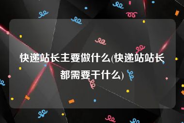 快递站长主要做什么(快递站站长都需要干什么)