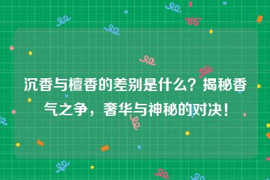 沉香与檀香的差别是什么？揭秘香气之争，奢华与神秘的对决！