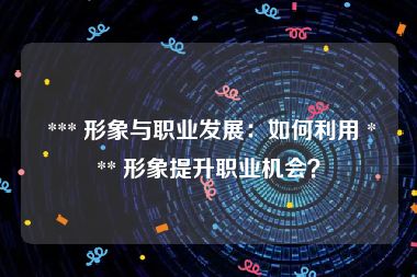  *** 形象与职业发展：如何利用 *** 形象提升职业机会？