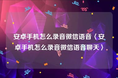 安卓手机怎么录音微信语音〈安卓手机怎么录音微信语音聊天〉