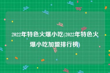 2022年特色火爆小吃(2022年特色火爆小吃加盟排行榜)