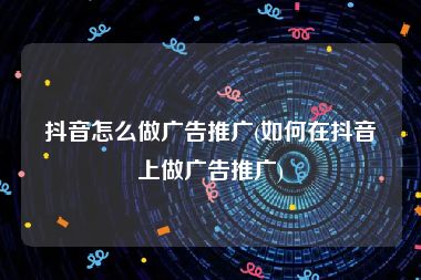 抖音怎么做广告推广(如何在抖音上做广告推广)