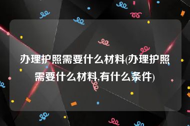 办理护照需要什么材料(办理护照需要什么材料,有什么条件)