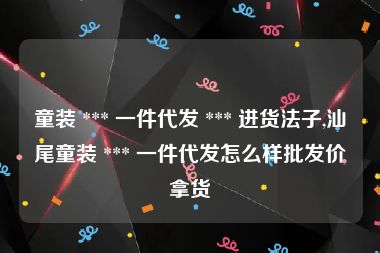 童装 *** 一件代发 *** 进货法子,汕尾童装 *** 一件代发怎么样批发价拿货