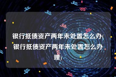 银行抵债资产两年未处置怎么办(银行抵债资产两年未处置怎么办理)