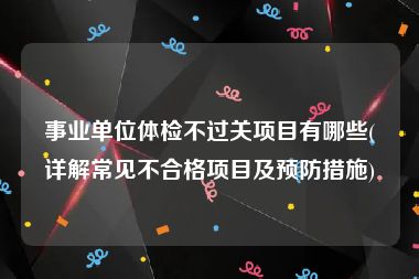 事业单位体检不过关项目有哪些(详解常见不合格项目及预防措施)