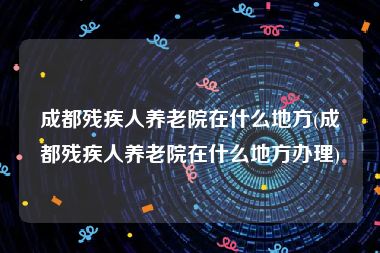 成都残疾人养老院在什么地方(成都残疾人养老院在什么地方办理)