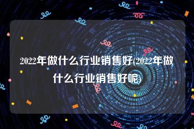 2022年做什么行业销售好(2022年做什么行业销售好呢)