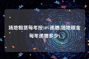 场地租赁每年按10%递增(场地租金每年递增多少)