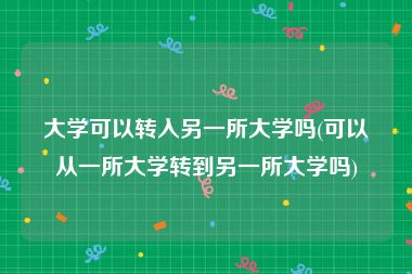 大学可以转入另一所大学吗(可以从一所大学转到另一所大学吗)