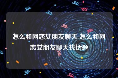 怎么和网恋女朋友聊天 怎么和网恋女朋友聊天找话题