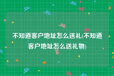 不知道客户地址怎么送礼(不知道客户地址怎么送礼物)