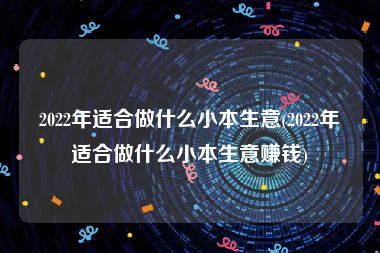 2022年适合做什么小本生意(2022年适合做什么小本生意赚钱)