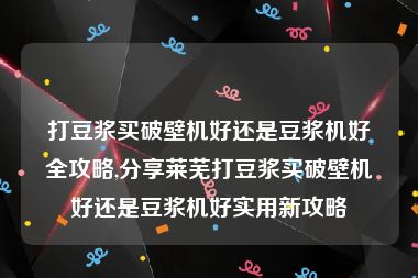 打豆浆买破壁机好还是豆浆机好全攻略,分享莱芜打豆浆买破壁机好还是豆浆机好实用新攻略