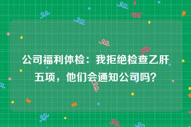 公司福利体检：我拒绝检查乙肝五项，他们会通知公司吗？