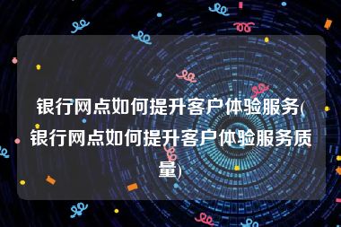 银行网点如何提升客户体验服务(银行网点如何提升客户体验服务质量)