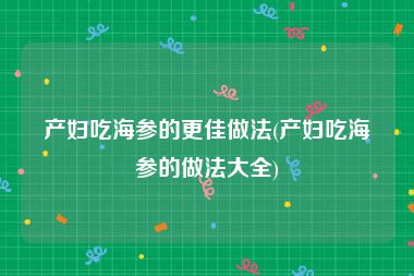 产妇吃海参的更佳做法(产妇吃海参的做法大全)