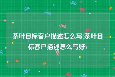 茶叶目标客户描述怎么写(茶叶目标客户描述怎么写好)