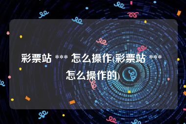 彩票站 *** 怎么操作(彩票站 *** 怎么操作的)