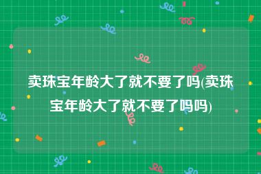 卖珠宝年龄大了就不要了吗(卖珠宝年龄大了就不要了吗吗)