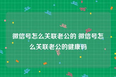 微信号怎么关联老公的 微信号怎么关联老公的健康码