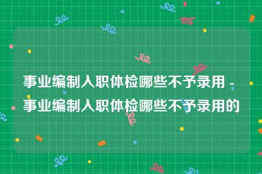 事业编制入职体检哪些不予录用 - 事业编制入职体检哪些不予录用的