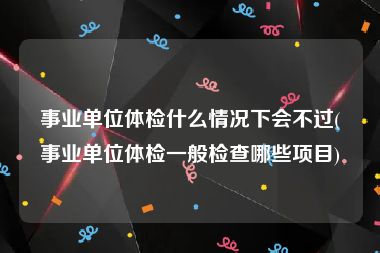 事业单位体检什么情况下会不过(事业单位体检一般检查哪些项目)