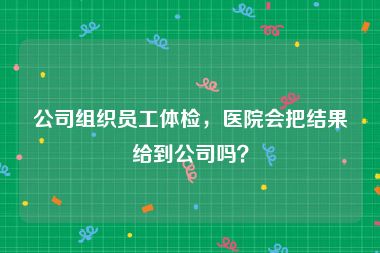 公司组织员工体检，医院会把结果给到公司吗？