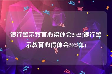 银行警示教育心得体会2022(银行警示教育心得体会2022年)